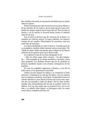 LUISITA AGUILERA P.
162
pos se había convertido en una pasión arrolladora que no quería
saber de esperas.
Pronto resonaron por todo el territorio el eco de las flautas y
de las ocarinas; de los cantos y de los gritos gozosos que cele-
braban las alegres nupcias de los hijos del sol. Pero los días se
fueron, y en su marcha se llevaron hecho jirones el ardiente
amor de un ayer.
Fue el varón el primero que dio muestras de su hastío. Le
tentaban los cobrizos rostros, la negra cabellera, los donosos
cuerpos de sus vasallas. Ofreciéndose las ocasiones, casó con
estas hijas de terrestres.
La esposa desdeñada no sintió el desvío. Cansada quizá de
su compañero, también había buscado nuevas emociones. Ol-
vidada de aquel, había encontrado grato refugio en los brazos
robustos de un apuesto mozo de la misma tribu.
La conducta liviana de sus hijos desagradó al sol.
—Que mi cólera caiga sobre vosotros —les dijo indigna-
do—. Han renegado de su estirpe uniéndose a mortales; como
ellos quedarán. Los atributos divinos que les di, perderán su
eficacia. Quedaréis sujetos a las mismas contingencias de los
hombres.
En vano los culpables suplicaron y lloraron, y con ello la
tribu entera, el sol permaneció inexorable.
Ambos jóvenes bajaron la cabeza y se sometieron al fallo
justiciero. Continuaron la vida que llevaban, y de sus uniones
con los mortales resultaron varios hijos. No heredaron éstos los
celestes distintivos, pero fueron el tronco de la raza cuna, supe-
rior por tal concepto a todas las demás. De los hijos tenidos
cuando estos descendientes del sol aún se amaban vienen los
albinos. Con sus ojos azules que no resisten la luz; con su tez
alba y su cabello rubio blanco, se distinguen entre los cunas
como nietos verdaderos del dios sol.
 