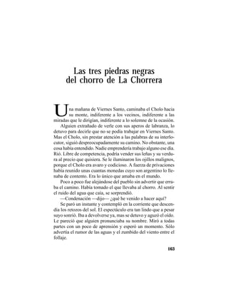 TRADICIONES Y LEYENDAS PANAMEÑAS
163
Las tres piedras negras
del chorro de La Chorrera
UUna mañana de Viernes Santo, caminaba el Cholo hacia
su monte, indiferente a los vecinos, indiferente a las
miradas que le dirigían, indiferente a lo solemne de la ocasión.
Alguien extrañado de verle con sus aperos de labranza, lo
detuvo para decirle que no se podía trabajar en Viernes Santo.
Mas el Cholo, sin prestar atención a las palabras de su interlo-
cutor, siguió despreocupadamente su camino. No obstante, una
cosa había entendido. Nadie emprendería trabajo alguno ese día.
Rió. Libre de competencia, podría vender sus leñas y su verdu-
ra al precio que quisiera. Se le iluminaron los ojillos malignos,
porque el Cholo era avaro y codicioso. A fuerza de privaciones
había reunido unas cuantas monedas cuyo son argentino lo lle-
naba de contento. Era lo único que amaba en el mundo.
Poco a poco fue alejándose del pueblo sin advertir que erra-
ba el camino. Había tomado el que llevaba al chorro. Al sentir
el ruido del agua que caía, se sorprendió.
—Condenación —dijo— ¿qué he venido a hacer aquí?
Se paró un instante y contempló en la corriente que descen-
día los retozos del sol. El espectáculo era tan lindo que a pesar
suyo sonrió. Iba a devolverse ya, mas se detuvo y aguzó el oído.
Le pareció que alguien pronunciaba su nombre. Miró a todas
partes con un poco de aprensión y esperó un momento. Sólo
advertía el rumor de las aguas y el zumbido del viento entre el
follaje.
 