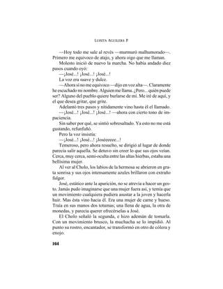LUISITA AGUILERA P.
164
—Hoy todo me sale al revés —murmuró malhumorado—.
Primero me equivoco de atajo, y ahora oigo que me llaman.
Molesto inició de nuevo la marcha. No había andado diez
pasos cuando oyó:
—¡José...! ¡José...! ¡José...!
La voz era suave y dulce.
—Ahora sí no me equivoco —dijo en voz alta—. Claramente
he escuchado mi nombre. Alguien me llama. ¿Pero... quién puede
ser? Alguno del pueblo quiere burlarse de mí. Me iré de aquí, y
el que desea gritar, que grite.
Adelantó tres pasos y nítidamente vino hasta él el llamado.
—¡José...! ¡José...! ¡José...! —ahora con cierto tono de im-
paciencia.
Sin saber por qué, se sintió sobresaltado. Ya esto no me está
gustando, refunfuñó.
Pero la voz insistía:
—¡José...! ¡José...! ¡Joséeeeee...!
Temeroso, pero ahora resuelto, se dirigió al lugar de donde
parecía salir aquella. Se detuvo sin creer lo que sus ojos veían.
Cerca, muy cerca, semi-oculta entre las altas hierbas, estaba una
bellísima mujer.
Al ver al Cholo, los labios de la hermosa se abrieron en gra-
ta sonrisa y sus ojos intensamente azules brillaron con extraño
fulgor.
José, estático ante la aparición, no se atrevía a hacer un ges-
to. Jamás pudo imaginarse que una mujer fuera así, y temía que
un movimiento cualquiera pudiera asustar a la joven y hacerla
huir. Mas ésta vino hacia él. Era una mujer de carne y hueso.
Traía en sus manos dos totumas; una llena de agua, la otra de
monedas, y parecía querer ofrecérselas a José.
El Cholo señaló la segunda, e hizo ademán de tomarla.
Con un movimiento brusco, la muchacha se lo impidió. Al
punto su rostro, encantador, se transformó en otro de cólera y
enojo.
 