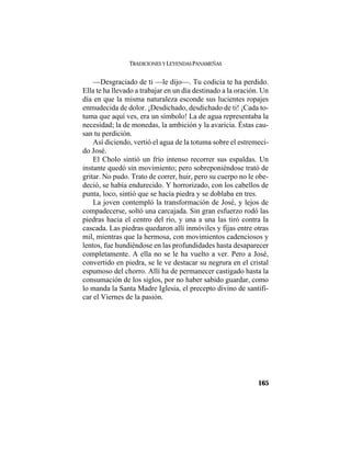 TRADICIONES Y LEYENDAS PANAMEÑAS
165
—Desgraciado de ti —le dijo—. Tu codicia te ha perdido.
Ella te ha llevado a trabajar en un día destinado a la oración. Un
día en que la misma naturaleza esconde sus lucientes ropajes
enmudecida de dolor. ¡Desdichado, desdichado de ti! ¡Cada to-
tuma que aquí ves, era un símbolo! La de agua representaba la
necesidad; la de monedas, la ambición y la avaricia. Éstas cau-
san tu perdición.
Así diciendo, vertió el agua de la totuma sobre el estremeci-
do José.
El Cholo sintió un frío intenso recorrer sus espaldas. Un
instante quedó sin movimiento; pero sobreponiéndose trató de
gritar. No pudo. Trato de correr, huir, pero su cuerpo no le obe-
deció, se había endurecido. Y horrorizado, con los cabellos de
punta, loco, sintió que se hacía piedra y se doblaba en tres.
La joven contempló la transformación de José, y lejos de
compadecerse, soltó una carcajada. Sin gran esfuerzo rodó las
piedras hacia el centro del río, y una a una las tiró contra la
cascada. Las piedras quedaron allí inmóviles y fijas entre otras
mil, mientras que la hermosa, con movimientos cadenciosos y
lentos, fue hundiéndose en las profundidades hasta desaparecer
completamente. A ella no se le ha vuelto a ver. Pero a José,
convertido en piedra, se le ve destacar su negrura en el cristal
espumoso del chorro. Allí ha de permanecer castigado hasta la
consumación de los siglos, por no haber sabido guardar, como
lo manda la Santa Madre Iglesia, el precepto divino de santifi-
car el Viernes de la pasión.
 