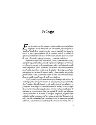 VEINTISÉISLEYENDASPANAMEÑAS
5
Prólogo
anhelo:elanhelodeperpetuarlonuestro,loqueesnuestraherenciayquese
nos va, se nos escapa, con la partida de los viejos hacia la eternidad y la
afluenciaconstantedeelementosydeinfluenciasextrañasquelevanquitan-
dogustoyfisonomíaanuestrascostumbresyanuestrastradiciones.
Nopretendooriginalidad,sinoesenlaformayenunoqueotroadornoy
aderezodealgunasleyendasdemasiadoingenuasosimplesparaserinteresan-
tes. Perosíreclamoparaellasunméritoyeseldeserauténticasyfielesala
tradiciónpopular; yotro,eldehabersidoescritasconcariñoyconamor:
conelcariñoquesetieneporlascosasdelapatriaydelarazayconelamor
queinspiranlascreenciasdenuestrospadresylosrelatoshechosporellos
paranosotros,alaluzdelalumbre,cuandodeniñosnosdormíamosabraza-
dosasusrodillasoenelregazodesusbrazoscariñosos.
Yohabríadeseadopublicarestaobraantesyhabergozadoelplacerde
leerleaquienfueelmayorinspiradordeestasleyendas,miqueridopadre,
DonFranciscoGonzálezRoca(ciegodesdehacíaaños)elproductoensu
formafinal. Perodesgraciadamenteseadelantólamuerteysellevóelmejor
delospadresyunodelosmásjustosdeloshombresqueheconocido,antesde
quenuestrasleyendasvieranlaluz. Lamayoríadeellaslasaprendídesus
labiosodeloslabiosdemimadre,suabnegadacompañera,yalgunasestán
relatadascasiliteralmentecomoéllascontabaensupeculiarlenguajeverná-
culoycontodoelsaborlocalqueteníanlosrelatosdeunhombretanapegado
alterruñoytanenamoradodesutierra(ydelascosasdesutierra)comoél;
Estasleyendas,sencillasalgunasysentimentalesotras,comoelalma
delpuebloquelashacreado,hansidoescritasparasatisfacerun
 