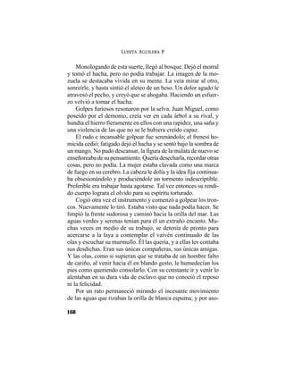 LUISITA AGUILERA P.
168
Monologando de esta suerte, llegó al bosque. Dejó el morral
y tomó el hacha, pero no podía trabajar. La imagen de la mo-
zuela se destacaba vívida en su mente. La veía mirar al otro,
sonreírle, y hasta sintió el aleteo de un beso. Un dolor agudo le
atravesó el pecho, y creyó que se ahogaba. Haciendo un esfuer-
zo volvió a tomar el hacha.
Golpes furiosos resonaron por la selva. Juan Miguel, como
poseído por el demonio, creía ver en cada árbol a su rival, y
hundía el hierro fieramente en ellos con una rapidez, una saña y
una violencia de las que no se le hubiera creído capaz.
El rudo e incansable golpear fue serenándolo; el frenesí ho-
micida cedió; fatigado dejó el hacha y se sentó bajo la sombra de
un mango. No pudo descansar, la figura de la mulata de nuevo se
enseñoreaba de su pensamiento. Quería desecharla, recordar otras
cosas, pero no podía. La mujer estaba clavada como una marca
de fuego en su cerebro. La cabeza le dolía y la idea fija continua-
ba obsesionándolo y produciéndole un tormento indescriptible.
Preferible era trabajar hasta agotarse. Tal vez entonces su rendi-
do cuerpo lograra el olvido para su espíritu torturado.
Cogió otra vez el instrumento y comenzó a golpear los tron-
cos. Nuevamente lo tiró. Estaba visto que nada podía hacer. Se
limpió la frente sudorosa y caminó hacia la orilla del mar. Las
aguas verdes y serenas tenían para él un extraño encanto. Mu-
chas veces en medio de su trabajo, se detenía de pronto para
acercarse a la laya a contemplar el vaivén continuado de las
olas y escuchar su murmullo. Él las quería, y a ellas les contaba
sus desdichas. Eran sus únicas compañeras, sus únicas amigas.
Y las olas, como si supieran que se trataba de un hombre falto
de cariño, al venir hacia él en blando gesto, le humedecían los
pies como queriendo consolarlo. Con su constante ir y venir lo
alentaban en su dura vida de esclavo que no conoció el reposo
ni la felicidad.
Por un rato permaneció mirando el incesante movimiento
de las aguas que rizaban la orilla de blanca espuma; y por aso-
 