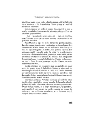 TRADICIONES Y LEYENDAS PANAMEÑAS
169
ciación de ideas, pensó en las albas flores que ceñirían la frente
de su amada en el día de sus bodas. Dio un grito y se cubrió el
rostro con las manos.
Creyó escuchar un ruido de voces. Se descubrió la cara y
miró a todos lados. Pero no, estaba solo como siempre. Eran las
ondas las que hablaban.
—Ven —le decían las aguas cariñosas—. Ven con nosotras,
envolveremos tu cuerpo en suave manto y encontrarás ese re-
poso que buscabas.
Juan Miguel se tapó los oídos porque no quería escuchar.
Pero las olas persistentemente continuaban invitándolo a un des-
canso eterno. Como atraído por un hechizo se acercó un poco
más. El agua le llegaba a la rodilla. Era grata su frescura. Sin
embargo, vaciló y se echó atrás. De golpe vio su vida mísera,
arrastrada a la vera del camino, pisoteada, destrozada; vio su
existencia sin afectos ni ternuras. Ya no dudó más. Era pecado
lo que iba a hacer, el padre lo había dicho. Mas no podía aguan-
tar más el fardo de amarguras que cargaba. Poco a poco fue
adentrándose al mar.
Desde entonces, los pescadores que han echado sus redes
sobre las quietas aguas de la bahía de Portobelo, sienten cierto
temor supersticioso al acercase al “otro lado” desde donde se
divisan las sombras tristes del viejo y ruinoso castillo de San
Fernando. Golpes sonoros llegan hasta allí. Ruidos característi-
cos del hacha que derriba un árbol.
Las viejas gentes de Portobelo saben de qué se trata. Ellas
también han escuchado a eso de las ocho de la noche, el rudo
golpear del hacha y los tonos tristes de un canto quejumbroso.
Quien trabaja y canta, es el negro Juan Miguel, “el penador”,
quien desde el otro mundo ha venido a purgar su pecado de
quitarse la vida, realizando todas las noches la faena que le tocó
cumplir en su existencia terrena.
 