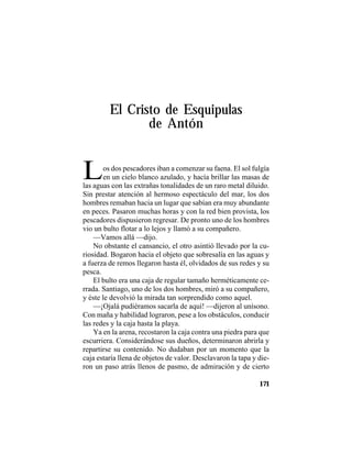 TRADICIONES Y LEYENDAS PANAMEÑAS
171
El Cristo de Esquipulas
de Antón
Los dos pescadores iban a comenzar su faena. El sol fulgía
en un cielo blanco azulado, y hacía brillar las masas de
las aguas con las extrañas tonalidades de un raro metal diluido.
Sin prestar atención al hermoso espectáculo del mar, los dos
hombres remaban hacia un lugar que sabían era muy abundante
en peces. Pasaron muchas horas y con la red bien provista, los
pescadores dispusieron regresar. De pronto uno de los hombres
vio un bulto flotar a lo lejos y llamó a su compañero.
—Vamos allá —dijo.
No obstante el cansancio, el otro asintió llevado por la cu-
riosidad. Bogaron hacia el objeto que sobresalía en las aguas y
a fuerza de remos llegaron hasta él, olvidados de sus redes y su
pesca.
El bulto era una caja de regular tamaño herméticamente ce-
rrada. Santiago, uno de los dos hombres, miró a su compañero,
y éste le devolvió la mirada tan sorprendido como aquel.
—¡Ojalá pudiéramos sacarla de aquí! —dijeron al unísono.
Con maña y habilidad lograron, pese a los obstáculos, conducir
las redes y la caja hasta la playa.
Ya en la arena, recostaron la caja contra una piedra para que
escurriera. Considerándose sus dueños, determinaron abrirla y
repartirse su contenido. No dudaban por un momento que la
caja estaría llena de objetos de valor. Desclavaron la tapa y die-
ron un paso atrás llenos de pasmo, de admiración y de cierto
 