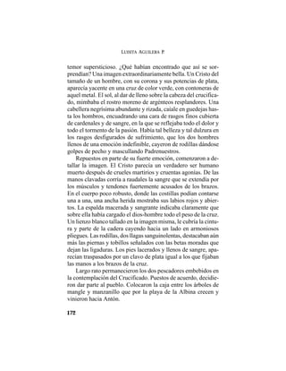 LUISITA AGUILERA P.
172
temor supersticioso. ¿Qué habían encontrado que así se sor-
prendían? Una imagen extraordinariamente bella. Un Cristo del
tamaño de un hombre, con su corona y sus potencias de plata,
aparecía yacente en una cruz de color verde, con contoneras de
aquel metal. El sol, al dar de lleno sobre la cabeza del crucifica-
do, mimbaba el rostro moreno de argénteos resplandores. Una
cabellera negrísima abundante y rizada, caíale en guedejas has-
ta los hombros, encuadrando una cara de rasgos finos cubierta
de cardenales y de sangre, en la que se reflejaba todo el dolor y
todo el tormento de la pasión. Había tal belleza y tal dulzura en
los rasgos desfigurados de sufrimiento, que los dos hombres
llenos de una emoción indefinible, cayeron de rodillas dándose
golpes de pecho y mascullando Padrenuestros.
Repuestos en parte de su fuerte emoción, comenzaron a de-
tallar la imagen. El Cristo parecía un verdadero ser humano
muerto después de crueles martirios y cruentas agonías. De las
manos clavadas corría a raudales la sangre que se extendía por
los músculos y tendones fuertemente acusados de los brazos.
En el cuerpo poco robusto, donde las costillas podían contarse
una a una, una ancha herida mostraba sus labios rojos y abier-
tos. La espalda macerada y sangrante indicaba claramente que
sobre ella había cargado el dios-hombre todo el peso de la cruz.
Un lienzo blanco tallado en la imagen misma, le cubría la cintu-
ra y parte de la cadera cayendo hacia un lado en armoniosos
pliegues. Las rodillas, dos llagas sanguinolentas, destacaban aún
más las piernas y tobillos señalados con las betas moradas que
dejan las ligaduras. Los pies lacerados y llenos de sangre, apa-
recían traspasados por un clavo de plata igual a los que fijaban
las manos a los brazos de la cruz.
Largo rato permanecieron los dos pescadores embebidos en
la contemplación del Crucificado. Puestos de acuerdo, decidie-
ron dar parte al pueblo. Colocaron la caja entre los árboles de
mangle y manzanillo que por la playa de la Albina crecen y
vinieron hacia Antón.
 