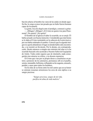 LUISITA AGUILERA P.
174
ban de echarse al hombro las varas de las andas en donde aque-
lla iba, la carga se puso tan pesada que no hubo fuerza humana
capaz de levantarla.
La gente, loca de alegría ante el prodigio, comenzó a gritar:
— ¡Milagro! ¡Milagro! ¡El Cristo no quiere irse para Peno-
nomé! ¡No quiere! ¡No quiere!
El hombre de la Iglesia al saber lo ocurrido, no se enojó. Él
había actuado con buena intención. Consideraba que más honra
se le daba al Cristo teniéndolo en la cabecera de la provincia y
por eso había ordenado el cambio. Conoció que la sagrada ima-
gen no quería abandonar el lugar en donde había sido encontra-
da, y no insistió en llevársela. Por lo demás, era contraprodu-
cente. Desde entonces a ningún otro ministro del altar se le ha
ocurrido buscarle otro acomodo a Nuestro Señor de Esquipulas
de Antón. Todos están seguros que de intentarlo, nada conse-
guirán sino atraerse su cólera, y no desean exponerse.
El Cristo que vino por su propio deseo a constituirse en pa-
trón y protector de los antoneros, permanece allí en el pueblo,
sereno, inmutable, bellísimo, reflejando su faz augusta, consuelo,
perdón y amor para todos los hombres.
En los días de su fiesta entre los mil cantos que en su honor
se entonan resuenan armoniosos los ecos de esta súplica a su
sangre preciosa:
“Sangre preciosa, sangre de mi vida,
purifica mi alma de toda malicia”.
 