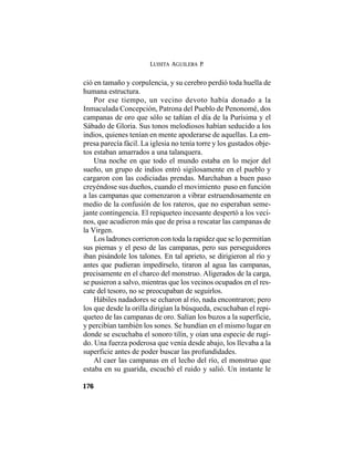 LUISITA AGUILERA P.
176
ció en tamaño y corpulencia, y su cerebro perdió toda huella de
humana estructura.
Por ese tiempo, un vecino devoto había donado a la
Inmaculada Concepción, Patrona del Pueblo de Penonomé, dos
campanas de oro que sólo se tañían el día de la Purísima y el
Sábado de Gloria. Sus tonos melodiosos habían seducido a los
indios, quienes tenían en mente apoderarse de aquellas. La em-
presa parecía fácil. La iglesia no tenía torre y los gustados obje-
tos estaban amarrados a una talanquera.
Una noche en que todo el mundo estaba en lo mejor del
sueño, un grupo de indios entró sigilosamente en el pueblo y
cargaron con las codiciadas prendas. Marchaban a buen paso
creyéndose sus dueños, cuando el movimiento puso en función
a las campanas que comenzaron a vibrar estruendosamente en
medio de la confusión de los rateros, que no esperaban seme-
jante contingencia. El repiqueteo incesante despertó a los veci-
nos, que acudieron más que de prisa a rescatar las campanas de
la Virgen.
Los ladrones corrieron con toda la rapidez que se lo permitían
sus piernas y el peso de las campanas, pero sus perseguidores
iban pisándole los talones. En tal aprieto, se dirigieron al río y
antes que pudieran impedírselo, tiraron al agua las campanas,
precisamente en el charco del monstruo. Aligerados de la carga,
se pusieron a salvo, mientras que los vecinos ocupados en el res-
cate del tesoro, no se preocupaban de seguirlos.
Hábiles nadadores se echaron al río, nada encontraron; pero
los que desde la orilla dirigían la búsqueda, escuchaban el repi-
queteo de las campanas de oro. Salían los buzos a la superficie,
y percibían también los sones. Se hundían en el mismo lugar en
donde se escuchaba el sonoro tilín, y oían una especie de rugi-
do. Una fuerza poderosa que venía desde abajo, los llevaba a la
superficie antes de poder buscar las profundidades.
Al caer las campanas en el lecho del río, el monstruo que
estaba en su guarida, escuchó el ruido y salió. Un instante le
 