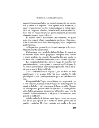TRADICIONES Y LEYENDAS PANAMEÑAS
177
cegaron los áureos reflejos. No obstante se acercó a las campa-
nas y comenzó a palparlas. Halló agrado en la ocupación; y
cada vez que al poner sus feas extremidades en la pulida super-
ficie las campanas vibraban, lanzaba bufidos de satisfacción.
Ésos eran los ruidos misteriosos que los nadadores escuchaban
sin poder conocer su procedencia.
El hombre sapo se acostumbró a las campanas. No podía
estar sino cerca de ellas y entendía cada una de sus vibraciones.
Ellas le hablaban en su melodioso lenguaje y él las comprendía
perfectamente.
—No permitas que nos lleven de aquí —oía que le decían—.
Queremos ser tus compañeras.
Cada vez que esto escuchaba, la horrible boca del monstruo
se distendía en una mueca que parecía semejarse a una sonrisa
y emitía gruñidos de contento. Enseguida daba una vuelta en
torno de ellas como indicándoles que estaría siempre vigilante.
Las campanas habían ido a parar al charco del monstruo por
permisión divina. Los ruegos de la madre de aquél, después de
su crimen convertida en una verdadera penitente, habían halla-
do gracia ante la Reina del Cielo.
—Sé —le había dicho la afligida—, que mi delito no tiene
perdón; pero el ser a quien di la vida no es culpable. Te pido
piedad para él, aun cuando yo sea castigada por toda la eterni-
dad.
Compadecida la Virgen, concedió que las campanas de oro
a Ella ofrecidas, fueran a parar al charco del murcielaguero, en
donde se hallaba el hijo monstruoso de la arrepentida. El peca-
do de los padres, que cae sobre los hijos hasta la cuarta genera-
ción, habría condenado eternamente al hombre sapo, pero la
custodia de las campanas de la Virgen a él encomendada, sus-
pendió la maldición.
A la luz del sol o de la luna, todos siguen viendo las campa-
nas de oro que reposan en el fondo del Zaratí, pero nadie ha
podido rescatarlas. El celoso cuidador vela noche y día para
 