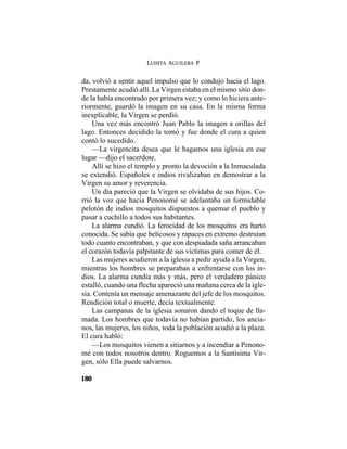 LUISITA AGUILERA P.
180
da, volvió a sentir aquel impulso que lo condujo hacia el lago.
Prestamente acudió allí. La Virgen estaba en el mismo sitio don-
de la había encontrado por primera vez; y como lo hiciera ante-
riormente, guardó la imagen en su casa. En la misma forma
inexplicable, la Virgen se perdió.
Una vez más encontró Juan Pablo la imagen a orillas del
lago. Entonces decidido la tomó y fue donde el cura a quien
contó lo sucedido.
—La virgencita desea que le hagamos una iglesia en ese
lugar —dijo el sacerdote.
Allí se hizo el templo y pronto la devoción a la Inmaculada
se extendió. Españoles e indios rivalizaban en demostrar a la
Virgen su amor y reverencia.
Un día pareció que la Virgen se olvidaba de sus hijos. Co-
rrió la voz que hacia Penonomé se adelantaba un formidable
pelotón de indios mosquitos dispuestos a quemar el pueblo y
pasar a cuchillo a todos sus habitantes.
La alarma cundió. La ferocidad de los mosquitos era harto
conocida. Se sabía que belicosos y rapaces en extremo destruían
todo cuanto encontraban, y que con despiadada saña arrancaban
el corazón todavía palpitante de sus víctimas para comer de él.
Las mujeres acudieron a la iglesia a pedir ayuda a la Virgen,
mientras los hombres se preparaban a enfrentarse con los in-
dios. La alarma cundía más y más, pero el verdadero pánico
estalló, cuando una flecha apareció una mañana cerca de la igle-
sia. Contenía un mensaje amenazante del jefe de los mosquitos.
Rendición total o muerte, decía textualmente.
Las campanas de la iglesia sonaron dando el toque de lla-
mada. Los hombres que todavía no habían partido, los ancia-
nos, las mujeres, los niños, toda la población acudió a la plaza.
El cura habló:
—Los mosquitos vienen a sitiarnos y a incendiar a Penono-
mé con todos nosotros dentro. Roguemos a la Santísima Vir-
gen, sólo Ella puede salvarnos.
 