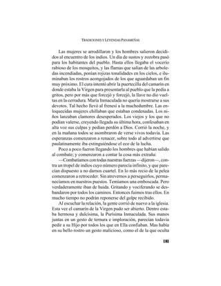 TRADICIONES Y LEYENDAS PANAMEÑAS
181
Las mujeres se arrodillaron y los hombres salieron decidi-
dos al encuentro de los indios. Un día de sustos y zozobra pasó
para los habitantes del pueblo. Hasta ellos llegaba el vocerío
rabioso de los mosquitos, y las flamas que salían de las arbole-
das incendiadas, ponían rojizas tonalidades en los cielos, e ilu-
minaban los rostros acongojados de los que aguardaban un fin
muy próximo. El cura intentó abrir la puertecilla del camarín en
donde estaba la Virgen para presentarla al pueblo que la pedía a
gritos, pero por más que forcejó y forcejó, la llave no dio vuel-
tas en la cerradura. María Inmaculada no quería mostrarse a sus
devotos. Tal hecho llevó al frenesí a la muchedumbre. Las en-
loquecidas mujeres chillaban que estaban condenadas. Los ni-
ños lanzaban clamores desesperados. Los viejos y los que no
podían valerse, creyendo llegada su última hora, confesaban en
alta voz sus culpas y pedían perdón a Dios. Corrió la noche, y
en la mañana todos se asombraron de verse vivos todavía. Las
esperanzas comenzaron a renacer, sobre todo al advertirse que
paulatinamente iba extinguiéndose el eco de la lucha.
Poco a poco fueron llegando los hombres que habían salido
al combate; y comenzaron a contar la cosa más extraña:
—Combatíamos con todas nuestras fuerzas —dijeron—, con-
tra un tropel de indios cuyo número parecía infinito, y que pare-
cían dispuesto a no darnos cuartel. En lo más recio de la pelea
comenzaron a retroceder. Sin atrevernos a perseguirlos, perma-
necíamos en nuestros puestos. Temíamos una emboscada. Pero
verdaderamente iban de huida. Gritando y vociferando se des-
bandaron por todos los caminos. Entonces fuimos tras ellos. En
mucho tiempo no podrán reponerse del golpe recibido.
Al escuchar la relación, la gente corrió de nuevo a la iglesia.
Esta vez el camarín de la Virgen pudo ser abierto. Dentro esta-
ba hermosa y dulcísima, la Purísima Inmaculada. Sus manos
juntas en un gesto de ternura e imploración, parecían todavía
pedir a su Hijo por todos los que en Ella confiaban. Mas había
en su bello rostro un gesto malicioso, como el de la que oculta
 