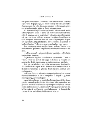 LUISITA AGUILERA P.
182
una graciosa travesura. Su manto azul celeste estaba cubierto
aquí y allá de pega-pega, de hojas secas y de cortezas medio
chamuscadas. Su pelo, de ondas suaves y perfectas caía ahora
en rizos alborotados sobre su frente y sus espaldas.
El imprevisto espectáculo dejó atónita a la multitud. Nadie
sabía explicarse a qué se debía tan extraordinaria transforma-
ción. Y antes de que el sorpresivo y silencioso asombro se ma-
nifestara en forma ruidosa, un nuevo incidente llamó la aten-
ción. Llegaban mensajeros de los vencidos para pedir la paz.
Era la primera vez que la belicosa tribu solicitaba la cesación de
las hostilidades. Todos se reunieron en la plaza para oírlos.
Los mensajeros hablaron. Querían ser amigos. Temían a esa
blanca señora que había dirigido el combate causándoles la de-
rrota.
—¿Una señora? —dijeron todos sorprendidos—. No había
ninguna con nosotros.
—¿Para qué negarlo? —insistieron los enviados. Todos la
vimos. Tenía una espada de fuego en la mano y con ella nos
amenazaba de tal manera, que no pudimos menos que huir.
Los que escuchaban a los indios, tuvieron una iluminación.
Esa señora es la Virgen. A ella debemos nuestra salvación. Co-
rrieron nuevamente a la iglesia a donde llevaron también a los
embajadores.
—Ésa es; ésa es la señora que nos persiguió —gritaron asus-
tados los emisarios, al ver la imagen de la Virgen—. ¡Quere-
mos la paz! ¡Queremos la paz!
Ante tales palabras, la muchedumbre cayó de rodillas dando
gracias a su celestial soberana. En cuanto a los mosquitos, sin
ganas de una nueva derrota, se alejaron para siempre de las cer-
canías de Penonomé. La Santísima Virgen guerrera por un día,
la Margarita de los Campos, como la llamaron y la llaman toda-
vía sus fieles, los había definitivamente vencido.
 