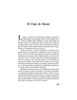 TRADICIONES Y LEYENDAS PANAMEÑAS
183
El Viejo de Monte
Lorenzo y Manuel, dos hermanos huérfanos de padre y
madre habían vivido siempre unidos. Juntos habían creci-
do y juntos se habían hecho hombres, sin que nada turbara su
recíproco afecto. No existía entro ellos ni tuyo ni mío. Todo era
por igual para los dos. Por esto y por sus prendas personales la
gente los quería. Todos estaban lejos de sospechar que, la trage-
dia tejía ya la malla que iba a envolverlos.
Ambos hermanos se habían enamorado sin saberlo de la
misma mujer, una coqueta que a espaldas de cada uno, daba sus
favores a los dos. Al fin, como alguna vez tenía que suceder, los
interesados se supieron rivales. Cada hermano se creyó traicio-
nado por el otro, y el odio estalló fiero y potente arrollando los
lazos de la sangre y las voces del cariño. Los dos hombres se
lanzaron uno contra el otro deseosos de matarse. Y en la casita
en donde sólo habían resonado voces alegres y palabras cariño-
sas, se escucharon ahora, maldiciones, blasfemias, juramentos,
y el ruido sordo de los machetes homicidas.
Brillaban los ojos de Lorenzo y los de Manuel parecían echar
llamas. El sudor corría por sus frentes. Sus brazos se estiraban,
se encogían buscando el corazón del contrario. Varias veces las
aceradas puntas habían tocado la carne y la sangre comenzaba a
salir de los cuerpos sudorosos. No obstante ninguno echaba pie
atrás ni pedía cuartel. La lucha llegaría a su término cuando uno
de los dos cayera para no volverse a levantar.
 