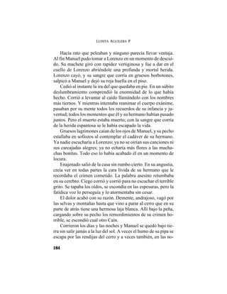 LUISITA AGUILERA P.
184
Hacía rato que peleaban y ninguno parecía llevar ventaja.
Al fin Manuel pudo tomar a Lorenzo en un momento de descui-
do. Su machete giró con rapidez vertiginosa y fue a dar en el
cuello de Lorenzo abriéndole una profunda y mortal herida.
Lorenzo cayó, y su sangre que corría en gruesos borbotones,
salpicó a Manuel y dejó su roja huella en el piso.
Cedió al instante la ira del que quedaba en pie. En un súbito
deslumbramiento comprendió la enormidad de lo que había
hecho. Corrió a levantar al caído llamándolo con los nombres
más tiernos. Y mientras intentaba reanimar el cuerpo exánime,
pasaban por su mente todos los recuerdos de su infancia y ju-
ventud; todos los momentos que él y su hermano habían pasado
juntos. Pero el muerto estaba muerto; con la sangre que corría
de la herida espantosa se le había escapado la vida.
Gruesos lagrimones caían de los ojos de Manuel, y su pecho
estallaba en sollozos al contemplar el cadáver de su hermano.
Ya nadie escucharía a Lorenzo; ya no se oirían sus canciones ni
sus carcajadas alegres; ya no echaría más flores a las mucha-
chas bonitas. Todo eso lo había acabado él en un momento de
locura.
Enajenado salió de la casa sin rumbo cierto. En su angustia,
creía ver en todas partes la cara lívida de su hermano que le
recordaba el crimen cometido. La palabra asesino retumbaba
en su cerebro. Ciego corrió y corrió para no escuchar el terrible
grito. Se tapaba los oídos, se escondía en las espesuras, pero la
fatídica voz lo perseguía y lo atormentaba sin cesar.
El dolor acabó con su razón. Demente, andrajoso, vagó por
las selvas y montañas hasta que vino a parar al cerro que en su
parte de atrás tiene una hermosa laja blanca. Allí bajo la peña,
cargando sobre su pecho los remordimientos de su crimen ho-
rrible, se escondió cual otro Caín.
Corrieron los días y las noches y Manuel se quedó bajo tie-
rra sin salir jamás a la luz del sol. A veces el humo de su pipa se
escapa por las rendijas del cerro y a veces también, en las no-
 