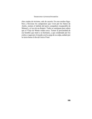 TRADICIONES Y LEYENDAS PANAMEÑAS
185
ches crudas de invierno, sale de cacería. En esas noches lúgu-
bres y lluviosas los campesinos que viven por los llanos de
Antón, sienten el ladrido del perro compañero inseparable de
Manuel, y el eco de un disparo. Todos se santiguan pues saben
que el Viejo de Monte ronda cerca. Temen la proximidad de
ese hombre que mató a su hermano, y que condenado por los
cielos a vagar por el mundo con la carga de su culpa, andará por
la tierra hasta el día del Juicio Final.
 