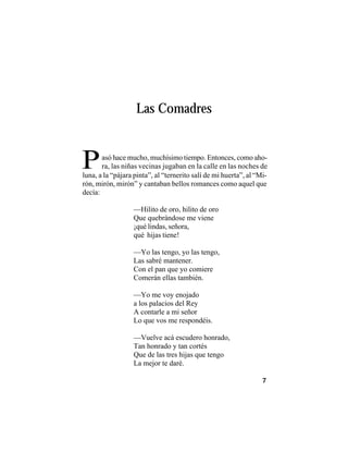 VEINTISÉISLEYENDASPANAMEÑAS
7
Las Comadres
luna, a la “pájara pinta”, al “ternerito salí de mi huerta”, al “Mi-
rón, mirón, mirón” y cantaban bellos romances como aquel que
decía:
—Hilito de oro, hilito de oro
Que quebrándose me viene
¡qué lindas, señora,
qué hijas tiene!
—Yo las tengo, yo las tengo,
Las sabré mantener.
Con el pan que yo comiere
Comerán ellas también.
—Yo me voy enojado
a los palacios del Rey
A contarle a mi señor
Lo que vos me respondéis.
—Vuelve acá escudero honrado,
Tan honrado y tan cortés
Que de las tres hijas que tengo
La mejor te daré.
Pasó hace mucho, muchísimo tiempo. Entonces, como aho-
ra, las niñas vecinas jugaban en la calle en las noches de
 