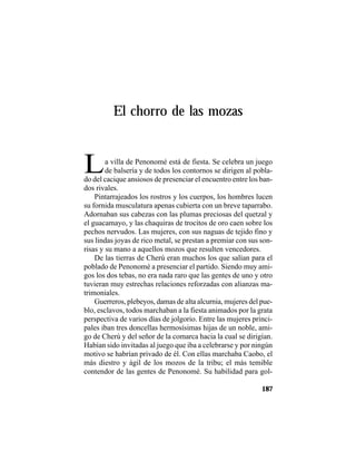TRADICIONES Y LEYENDAS PANAMEÑAS
187
El chorro de las mozas
La villa de Penonomé está de fiesta. Se celebra un juego
de balsería y de todos los contornos se dirigen al pobla-
do del cacique ansiosos de presenciar el encuentro entre los ban-
dos rivales.
Pintarrajeados los rostros y los cuerpos, los hombres lucen
su fornida musculatura apenas cubierta con un breve taparrabo.
Adornaban sus cabezas con las plumas preciosas del quetzal y
el guacamayo, y las chaquiras de trocitos de oro caen sobre los
pechos nervudos. Las mujeres, con sus naguas de tejido fino y
sus lindas joyas de rico metal, se prestan a premiar con sus son-
risas y su mano a aquellos mozos que resulten vencedores.
De las tierras de Cherú eran muchos los que salían para el
poblado de Penonomé a presenciar el partido. Siendo muy ami-
gos los dos tebas, no era nada raro que las gentes de uno y otro
tuvieran muy estrechas relaciones reforzadas con alianzas ma-
trimoniales.
Guerreros, plebeyos, damas de alta alcurnia, mujeres del pue-
blo, esclavos, todos marchaban a la fiesta animados por la grata
perspectiva de varios días de jolgorio. Entre las mujeres princi-
pales iban tres doncellas hermosísimas hijas de un noble, ami-
go de Cherú y del señor de la comarca hacia la cual se dirigían.
Habían sido invitadas al juego que iba a celebrarse y por ningún
motivo se habrían privado de él. Con ellas marchaba Caobo, el
más diestro y ágil de los mozos de la tribu; el más temible
contendor de las gentes de Penonomé. Su habilidad para gol-
 