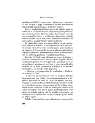 LUISITA AGUILERA P.
188
pear la pantorrilla del contrario con el liviano balso y su destre-
za para escapar al golpe cuando era el atacado, arrancaba las
más exaltadas exclamaciones a hombres y mujeres.
Las tres muchachas sufrían en secreto. De nada les servía su
condición ni su belleza. No tenía importancia que su padre fue-
ra un famoso guerrero dueño de tierras, de esclavos y señor de
muchos vasallos. Caobo, el hombre que ellas amaban no hacía
caso de su amor. No se daba cuenta de sus miradas tiernas, de
sus deseos de aparecer lindas y atractivas para él.
En efecto, el joven guerrero, apenas si había mirado con inte-
rés a las hijas de Tobalo. Las encontraba bellas, pero nada más.
Su corazón estaba preso en los encantos de una gentil muchacha
de las tierras de Penonomé. De ahí que acudiera complacidísimo
al juego de la balsería. Deseaba ver a su amada, recibir sus sonri-
sas, sus gestos de aprobación y sus palabras cariñosas.
Las hijas de Tobalo nada sabían de los amores de Caobo, y
cada una, sin comunicárselo a la otra, estaba dispuesta a hacer
cuanto fuera posible por ser la preferida. Ignoraban que a un
mismo hombre aspiraban las tres. Mas, el joven insensible a los
hechizos de las bellas, permanecía indiferente a sus palabras
insinuantes, a sus miradas llenas de pasión.
—¿Por qué —se preguntaban las muchachas—, Caobo se
muestra así tan frío?
Y atisbaban en los rostros de todas sus amigas y de todas
las mujeres que eran lindas y hermosas para encontrar la res-
puesta. Siguieron los pasos de Caobo. Indagaron, buscaron.
Ninguna de las muchachas de la tribu interesaba al mozo. Cuando
mezclados los hombres y las mujeres de la tribu bailaban y can-
taban areytos, veían que Caobo sin tomar participación en la
danza tan propicia para que los que se gustaban pudieran estar
juntos, no tomaba parte en ella. Se quedaba conversando con
los viejos o con aquellos para los que tales regocijos no tenían
ya interés alguno.
Tobalo, el padre de las jóvenes, nada sabía de este amor, y las
 