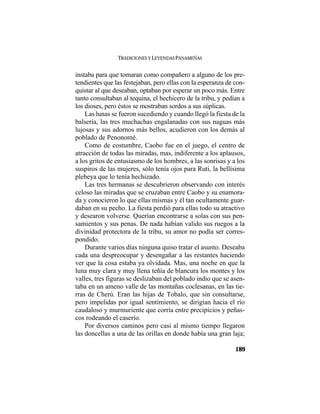 TRADICIONES Y LEYENDAS PANAMEÑAS
189
instaba para que tomaran como compañero a alguno de los pre-
tendientes que las festejaban, pero ellas con la esperanza de con-
quistar al que deseaban, optaban por esperar un poco más. Entre
tanto consultaban al tequina, el hechicero de la tribu, y pedían a
los dioses, pero éstos se mostraban sordos a sus súplicas.
Las lunas se fueron sucediendo y cuando llegó la fiesta de la
balsería, las tres muchachas engalanadas con sus naguas más
lujosas y sus adornos más bellos, acudieron con los demás al
poblado de Penonomé.
Como de costumbre, Caobo fue en el juego, el centro de
atracción de todas las miradas, mas, indiferente a los aplausos,
a los gritos de entusiasmo de los hombres, a las sonrisas y a los
suspiros de las mujeres, sólo tenía ojos para Ruti, la bellísima
plebeya que lo tenía hechizado.
Las tres hermanas se descubrieron observando con interés
celoso las miradas que se cruzaban entre Caobo y su enamora-
da y conocieron lo que ellas mismas y él tan ocultamente guar-
daban en su pecho. La fiesta perdió para ellas todo su atractivo
y desearon volverse. Querían encontrarse a solas con sus pen-
samientos y sus penas. De nada habían valido sus ruegos a la
divinidad protectora de la tribu, su amor no podía ser corres-
pondido.
Durante varios días ninguna quiso tratar el asunto. Deseaba
cada una despreocupar y desengañar a las restantes haciendo
ver que la cosa estaba ya olvidada. Mas, una noche en que la
luna muy clara y muy llena teñía de blancura los montes y los
valles, tres figuras se deslizaban del poblado indio que se asen-
taba en un ameno valle de las montañas coclesanas, en las tie-
rras de Cherú. Eran las hijas de Tobalo, que sin consultarse,
pero impelidas por igual sentimiento, se dirigían hacia el río
caudaloso y murmuriente que corría entre precipicios y peñas-
cos rodeando el caserío.
Por diversos caminos pero casi al mismo tiempo llegaron
las doncellas a una de las orillas en donde había una gran laja;
 