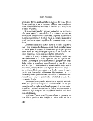 LUISITA AGUILERA P.
190
un saliente de roca que llegaba hasta más allá del borde del río.
Se sorprendieron al verse juntas en tal lugar; pero quizá cada
una comprendió lo que pasaba en el corazón de la otra y no se
hicieron preguntas.
Se sentaron en la peña y miraron hacia el río que se precipi-
taba sonoro por su lecho de piedras. Y su pena y su angustia por
muchos días contenidas estallaron al fin. Lágrimas incontenibles
mojaban sus mejillas y llegaban hasta la corriente que parecía
gemir también, como acompañándolas en su quebranto y en su
duelo.
Lloraban sin consuelo las tres mozas y su llanto inagotable
caía y caía sin cesar, fue haciéndose más fuerte con el correr de
las horas, y convirtiéndose en tres chorros que se precipitaban
en las aguas del río con el fragor argentino de una masa de finí-
simos trocitos de cristal que se despeñara de la altura.
La mayor de las tres hermanas miró un instante con los ojos
todavía nublados la corriente espumosa que sus lágrimas for-
maran. Llamada por las voces misteriosas que parecían surgir
de las ondas, se acercó aún más al borde de la roca. De pronto
abrió los ojos extraordinariamente, curvó sus labios una sonrisa
placentera, abrió los brazos y se dejó arrastrar cuesta abajo ha-
cia el abismo. No tocaba su cuerpo el fondo, cuando la siguie-
ron las otras dos. Ambas habían advertido sus gestos y al ver el
súbito resplandor que iluminaba el rostro de su hermana al lan-
zarse al vacío, creyeron que allí abajo estaba la felicidad y fue-
ron en pos de ella.
La muerte no vino para las tres mozas en aquellas profundi-
dades. Los genios de las aguas las habían recibido. Un rato per-
manecieron aletargadas; cuando volvieron en sí, se miraron sor-
prendidas. Rieron olvidadas de todo. Podían lo mismo que en la
tierra vivir bajo las aguas. Allí se quedaron libres de todo pade-
cimiento terrenal.
Las hijas de Tobalo no volvieron a salir de su mundo acuá-
tico. Allí se quedaron para siempre, y a veces se las ve. En la
 