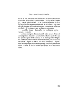 TRADICIONES Y LEYENDAS PANAMEÑAS
191
noche de San Juan, en el preciso instante en que se pasa de uno
al otro día, se las oye retozar bulliciosas y alegres. Los pescado-
res y los que salen en tal día y en tal momento a bañarse en el río
las han visto. Juguetonas y sonrientes, las tres ofrecen con grato
ademán a los que allí se encuentran, sus totumas y sus peines de
oro. Pobre de los incautos que se disponen a tomarlas.
—Aquí las tienen —dicen ellas con hechizante sonrisa—
vengan a buscarlas.
Las tiran a un gran charco en donde todos las ven flotar. Al
contemplar así, al alcance de su mano los objetos de oro, los que
los quieren siguen el fatal consejo de las mozas y allá se dirigen.
Un fuerte remolino los recibe. Intentan escapar, pero las olas los
envuelven. Un grito de auxilio, una mano que se agita. Después,
nada. Las aguas pasan despreocupadas y tranquilas por encima
de las víctimas de las tres mozas que vengan así su desdeñado
amor.
 