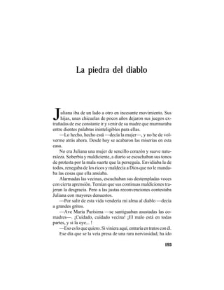 TRADICIONES Y LEYENDAS PANAMEÑAS
193
La piedra del diablo
Juliana iba de un lado a otro en incesante movimiento. Sus
hijas, unas chicuelas de pocos años dejaron sus juegos ex-
trañadas de ese constante ir y venir de su madre que murmuraba
entre dientes palabras ininteligibles para ellas.
—Lo hecho, hecho está —decía la mujer—, y no he de vol-
verme atrás ahora. Desde hoy se acabaron las miserias en esta
casa.
No era Juliana una mujer de sencillo corazón y suave natu-
raleza. Soberbia y maldiciente, a diario se escuchaban sus tonos
de protesta por la mala suerte que la perseguía. Envidiaba la de
todos, renegaba de los ricos y maldecía a Dios que no le manda-
ba las cosas que ella ansiaba.
Alarmadas las vecinas, escuchaban sus destempladas voces
con cierta aprensión. Temían que sus continuas maldiciones tra-
jeran la desgracia. Pero a las justas reconvenciones contestaba
Juliana con mayores denuestos.
—Por salir de esta vida vendería mi alma al diablo —decía
a grandes gritos.
—Ave María Purísima —se santiguaban asustadas las co-
madres—. ¡Cuidado, cuidado vecina! ¡El malo está en todas
partes, y si la oye... !
—Eso es lo que quiero. Si viniera aquí, entraría en tratos con él.
Ese día que se la veía presa de una rara nerviosidad, ha ido
 
