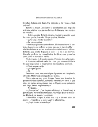 TRADICIONES Y LEYENDAS PANAMEÑAS
195
lo sabes. Satanás me dicen. Me necesitas y he venido. ¿Qué
quieres?
Tembló la mujer. Los dientes le castañeaban; casi no podía
articular palabra, pero sacaba fuerzas de flaqueza para contes-
tar resuelta:
—Estoy cansada de tanta miseria. Nunca he podido tener
las cosas que he deseado. Tú que puedes, dámelas.
—¿Qué voy a recibir a cambio?
—Lo que me pidas.
—Entonces podemos entendernos. Si deseas dinero, lo ten-
drás. A cambio me cederás tu alma. Veo que te hace temblar —
añadió el diablo al ver un involuntario movimiento en Juliana.
Entendía que estaba dispuesta a todo—; si no es así me voy.
Con ello perderás las comodidades, los bienes que gozan los
otros y que tú nunca has tenido.
Al decir esto, el demonio sonreía. Conocía bien a la mujer.
A la enumeración de todas las cosas que tanto envidiaba a
los que las poseían, la mujer dio un paso adelante anhelosa.
—No te vayas —dijo.
—¿Aceptas pues?
—Sí.
Dentro de cinco años vendré por ti para que me cumplas lo
ofrecido. Me llevaré entonces lo que es mío.
Cinco años es muy poco tiempo. Como bien lo sabes, he
pasado mi vida luchando, sufriendo rabiando por tener lo que
otros sin trabajo alguno tienen para sí. Quiero gozar un tiempo
más largo. Dame un plazo mayor.
—No puedo.
—¿Por qué no? ¿Qué importa el tiempo si después voy a
pertenecerte por toda la eternidad? No pongas plazo a mi deu-
da. El día de mi muerte, ven por mí.
—Está bien. Acepto. Recibe esto —y le dio una bolsa de
dinero—. Cuando se te acabe vuelves a llamarme.
—¿Aquí en este mismo lugar?
 