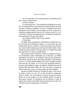 LUISITA AGUILERA P.
196
—No. En el pueblo. En esa piedra grande y redonda que allí
hay y que tú conoces bien.
—¿Cómo vendrás?
—Lo mismo que hoy. Tú escucharás las pisadas de un caba-
llo y el ruido del freno, a las doce de la noche del día en que me
invoques. Entonces acudirás a la cita. Te entregaré otra canti-
dad igual a la de la bolsa. Pero recuerda: no irás a la iglesia, ni
realizarás ninguna práctica devota. Si lo haces, todo se te vol-
verá humo. Tus bienes desaparecerán y te hallarás más pobre y
más miserable de lo que estás ahora.
—No tengas cuidado. Haré lo que ordenas.
—Firma aquí.
E1 diablo sacó un pergamino. Garabateó el contrato de com-
pra del alma de la ambiciosa mujer, y se lo dió para que con
sangre pusiera en él su rúbrica. Le hizo en el brazo una cortadu-
ra y mojó en ella la pluma que previamente había traído. Como
Juliana no sabía escribir, hizo que pusiera en el papel una señal
que equivalía a su firma y guardó aquel.
Nuevamente sopló con furia el viento; los árboles se mecie-
ron fuertemente como cimbreados por el huracán y el diablo
desapareció envuelto en el vendaval, antes de que Juliana pu-
diera darse cuenta de cómo ello había sucedido. Todo quedó lo
mismo, y la mujer habría podido creer que lo pasado no había
sido más que un sueño, si el eco de una carcajada burlona y
perversa que helaba la sangre, no hubiera indicado bien que el
espíritu del mal había estado allí. Por otra parte, la bolsa de
dinero tirada muy cerca, era una prueba más que palpable.
Juliana escondió la bolsa en el balde de ropa, y con este en
la cabeza volvió a la casa. Ya en ella comenzó a recapacitar
sobre lo hecho. Por un momento el pavor encogió su pecho.
Pensó en el otro mundo y en sus horribles penas. Se tapó la
boca para no gritar. Se sobrepuso con un esfuerzo, y trató de
apartar de su mente la horrible idea que hacía trizas su valor. Su
voluntad venció su inquietud y sus temores.
 