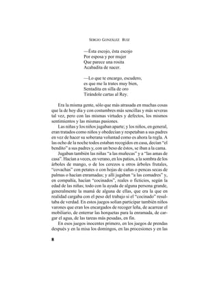 SERGIO GONZÁLEZ RUIZ
8
—Ésta escojo, ésta escojo
Por esposa y por mujer
Que parece una rosita
Acabadita de nacer.
—Lo que te encargo, escudero,
es que me la trates muy bien,
Sentadita en silla de oro
Tirándole cartas al Rey.
Era la misma gente, sólo que más atrasada en muchas cosas
que la de hoy día y con costumbres más sencillas y más severas
tal vez, pero con las mismas virtudes y defectos, los mismos
sentimientos y las mismas pasiones.
Las niñas y los niños jugaban aparte; y los niños, en general,
eran tratados como niños y obedecían y respetaban a sus padres
en vez de hacer su soberana voluntad como es ahora la regla. A
las ocho de la noche todos estaban recogidos en casa, decían “el
bendito” a sus padres y, con un beso de éstos, se iban a la cama.
Jugaban también las niñas “a las muñecas” y a “las amas de
casa”. Hacían a veces, en verano, en los patios, a la sombra de los
árboles de mango, o de los cerezos u otros árboles frutales,
“covachas” con petates o con hojas de cañas o pencas secas de
palmas o hacían enramadas; y allí jugaban “a las comadres” y,
en compañía, hacían “cocinados”, reales o ficticios, según la
edad de las niñas; todo con la ayuda de alguna persona grande,
generalmente la mamá de alguna de ellas, que era la que en
realidad cargaba con el peso del trabajo si el “cocinado” resul-
taba de verdad. En estos juegos solían participar también niños
varones que eran los encargados de recoger leña, de acarrear el
mobiliario, de enterrar las horquetas para la enramada, de car-
gar el agua, de las tareas más pesadas, en fin.
En esos juegos inocentes primero, en los juegos de prendas
después y en la misa los domingos, en las procesiones y en las
 