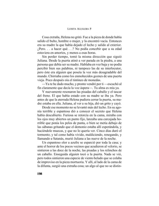 LUISITA AGUILERA P.
198
Cosa extraña, Helena no gritó. Fue a la pieza de donde había
salido el bulto, hombre o mujer, y la encontró vacía. Entonces
era su madre la que había dejado el lecho y salido al exterior.
¿Pero. . . a hacer qué. . .? No podía concebir que a su edad
estuviera en amoríos, y menos a esas horas.
Sin perder tiempo, tomó la misma dirección que siguió
Juliana. Desde la puerta atinó a ver parada en la piedra, a una
persona que debía ser su madre. Hablaba en voz baja y no podía
percibir bien sus palabras, ni tampoco las de su interlocutor,
pero éste era alguien que poseía la voz más desagradable del
mundo. Chirriaba como los enmohecidos goznes de una puerta
vieja. Poco después oía el tintineo de monedas.
—Ya te he dado mucho, y pronto vendré por ti —escuchó al
fin claramente que decía la voz áspera—. Tu alma es mía ya.
Y nuevamente resonaron las pisadas del caballo y el tascar
del freno. El que había estado con su madre se iba ya. Pero
antes de que la aterrada Helena pudiera cerrar la puerta, su ma-
dre estaba en ella. Juliana, al ver a su hija, dió un grito y cayó.
Desde ese momento no se levantó más del lecho. En su ago-
nía terrible y espantosa dió a conocer el secreto que Helena
había descubierto. Furiosa se retorcía en la cama, miraba con
los ojos muy abiertos un punto fijo, lanzaba una carcajada ho-
rrible que ponía los pelos de punta, o bien se metía debajo de
las sábanas gritando que el demonio estaba allí esperándola, y
haciéndole muecas, y que no lo quería ver. Cinco días duró el
tormento; y tal como había vivido, maldiciendo, renegando, y
llamando a Satanás, murió Juliana a las nueve de la noche.
Un espantoso olor a azufre se esparció por toda la casa; y
ante el horror de los pocos vecinos que acudieron al velorio, se
sintieron a las doce de la noche, las pisadas y los relinchos de
un caballo. Enseguida alguien tocó a la puerta. Nada se vió,
pero todos sintieron una especie de viento helado que se colaba
de improviso en la pieza mortuoria. Y allí, al lado de la cama de
la difunta, surgió una extraña cosa; un algo al que no se distin-
 