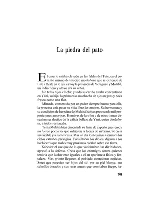 TRADICIONES Y LEYENDAS PANAMEÑAS
201
La piedra del pato
El caserío estaba clavado en las faldas del Tute, en el co-
razón mismo del macizo montañoso que se extiende de
Este a Oeste en lo que es hoy la provincia de Veraguas; y Mulabá,
un indio fiero y altivo era su señor.
No tenía hijos el teba; y todo su cariño estaba concentrado
en Yani, su hija, la primorosa muchacha de ojos negros y boca
fresca como una flor.
Mimada, consentida por un padre siempre bueno para ella,
la princesa veía pasar su vida libre de temores. Su hermosura y
su condición de heredera de Mulabá habían provocado mil pro-
posiciones amorosas. Hombres de la tribu y de otras tierras de-
seaban ser dueños de la cálida belleza de Yani, quien desdeño-
sa, a todos rechazaba.
Tenía Mulabá bien cimentada su fama de experto guerrero; y
no fueron pocos los que sufrieron la fuerza de su brazo. Se creía
invencible y a nadie temía. Mas un día los tequinas vieron en los
cielos extraños presagios. Consultados los dioses, dijeron a los
hechiceros que males muy próximos caerían sobre esa tierra.
Sabedor el cacique de lo que vaticinaban las divinidades,
aprestó a la defensa. Creía que los enemigos contra quienes
tendría que luchar eran iguales a él en apariencia física y for-
taleza. Mas pronto llegaron al poblado aterradoras noticias.
Seres que parecían ser hijos del sol por su piel blanca, sus
cabellos dorados y sus raras armas que vomitaban fuego, ha-
 