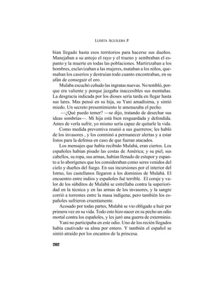 LUISITA AGUILERA P.
202
bían llegado hasta esos territorios para hacerse sus dueños.
Manejaban a su antojo el rayo y el trueno y sembraban el es-
panto y la muerte en todas las poblaciones. Martirizaban a los
hombres, esclavizaban a las mujeres, mataban a los niños, que-
maban los caseríos y destruían todo cuanto encontraban, en su
afán de conseguir el oro.
Mulaba escuchó ceñudo las ingratas nuevas. No tembló, por-
que era valiente y porque juzgaba inaccesibles sus montañas.
La desgracia indicada por los dioses sería tarda en llegar hasta
sus lares. Mas pensó en su hija, su Yani amadísima, y sintió
miedo. Un secreto presentimiento le amenazaba el pecho.
—¿Qué puedo temer? —se dijo, tratando de desechar sus
ideas sombrías—. Mi hija está bien resguardada y defendida.
Antes de verla sufrir, yo mismo sería capaz de quitarle la vida.
Como medida preventiva reunió a sus guerreros; les habló
de los invasores , y los conminó a permanecer alertas y a estar
listos para la defensa en caso de que fueran atacados.
Los mensajes que había recibido Mulabá, eran ciertos. Los
españoles habían pisado las costas de América; y su piel, sus
cabellos, su ropa, sus armas, habían llenado de estupor y espan-
to a lo aborígenes que los consideraban como seres venidos del
cielo y dueños del fuego. En sus incursiones por el interior del
Istmo, los castellanos llegaron a los dominios de Mulabá. El
encuentro entre indios y españoles fué terrible. El coraje y va-
lor de los súbditos de Mulabá se estrellaba contra la superiori-
dad en la técnica y en las armas de los invasores, y la sangre
corrió a torrentes entre la masa indígena; pero también los es-
pañoles sufrieron cruentamente.
Acosado por todas partes, Mulabá se vio obligado a huir por
primera vez en su vida. Todo esto hizo nacer en su pecho un odio
mortal contra los españoles, y les juró una guerra de exterminio.
Yani no participaba en este odio. Uno de los recién llegados
había cautivado su alma por entero. Y también el español se
sintió atraído por los encantos de la princesa.
 