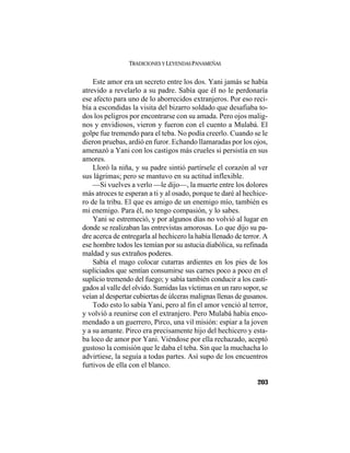TRADICIONES Y LEYENDAS PANAMEÑAS
203
Este amor era un secreto entre los dos. Yani jamás se había
atrevido a revelarlo a su padre. Sabía que él no le perdonaría
ese afecto para uno de lo aborrecidos extranjeros. Por eso reci-
bía a escondidas la visita del bizarro soldado que desafiaba to-
dos los peligros por encontrarse con su amada. Pero ojos malig-
nos y envidiosos, vieron y fueron con el cuento a Mulabá. El
golpe fue tremendo para el teba. No podía creerlo. Cuando se le
dieron pruebas, ardió en furor. Echando llamaradas por los ojos,
amenazó a Yani con los castigos más crueles si persistía en sus
amores.
Lloró la niña, y su padre sintió partírsele el corazón al ver
sus lágrimas; pero se mantuvo en su actitud inflexible.
—Si vuelves a verlo —le dijo—, la muerte entre los dolores
más atroces te esperan a ti y al osado, porque te daré al hechice-
ro de la tribu. El que es amigo de un enemigo mío, también es
mi enemigo. Para él, no tengo compasión, y lo sabes.
Yani se estremeció, y por algunos días no volvió al lugar en
donde se realizaban las entrevistas amorosas. Lo que dijo su pa-
dre acerca de entregarla al hechicero la había llenado de terror. A
ese hombre todos les temían por su astucia diabólica, su refinada
maldad y sus extraños poderes.
Sabía el mago colocar cutarras ardientes en los pies de los
supliciados que sentían consumirse sus carnes poco a poco en el
suplicio tremendo del fuego; y sabía también conducir a los casti-
gados al valle del olvido. Sumidas las víctimas en un raro sopor, se
veían al despertar cubiertas de úlceras malignas llenas de gusanos.
Todo esto lo sabía Yani, pero al fin el amor venció al terror,
y volvió a reunirse con el extranjero. Pero Mulabá había enco-
mendado a un guerrero, Pirco, una vil misión: espiar a la joven
y a su amante. Pirco era precisamente hijo del hechicero y esta-
ba loco de amor por Yani. Viéndose por ella rechazado, aceptó
gustoso la comisión que le daba el teba. Sin que la muchacha lo
advirtiese, la seguía a todas partes. Así supo de los encuentros
furtivos de ella con el blanco.
 