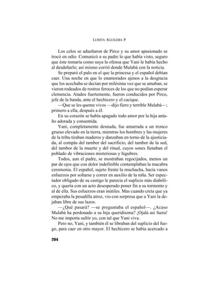 LUISITA AGUILERA P.
204
Los celos se adueñaron de Pirco y su amor apasionado se
trocó en odio. Comunicó a su padre lo que había visto, seguro
que éste tomaría como suya la ofensa que Yani le había hecho
al desdeñarlo; así mismo corrió donde Mulabá con la noticia.
Se preparó el palo en el que la princesa y el español debían
caer. Una noche en que lo enamorados ajenos a la desgracia
que los acechaba se decían por milésima vez que se amaban, se
vieron rodeados de rostros feroces de los que no podían esperar
clemencia. Atados fuertemente, fueron conducidos por Pirco,
jefe de la banda, ante el hechicero y el cacique.
—Que se les queme vivos —dijo fiero y terrible Mulabá—;
primero a ella, después a él.
En su corazón se había apagado todo amor por la hija anta-
ño adorada y consentida.
Yani, completamente desnuda, fue amarrada a un tronco
grueso elevado en la tierra, mientras los hombres y las mujeres
de la tribu tiraban maderos y danzaban en torno de la ajusticia-
da, al compás del tambor del sacrificio, del tambor de la sed,
del tambor de la muerte y del ritual, cuyos sones llenaban el
poblado de vibraciones misteriosas y lúgubres.
Todos, aun el padre, se mostraban regocijados, menos un
par de ojos que con dolor indefinible contemplaban la macabra
ceremonia. El español, sujeto frente la muchacha, hacía vanos
esfuerzos por soltarse y correr en auxilio de la niña. Ser espec-
tador obligado de su castigo le parecía el suplicio más diabóli-
co, y quería con un acto desesperado poner fin a su tormento y
al de ella. Sus esfuerzos eran inútiles. Mas cuando creía que ya
empezaba la pesadilla atroz, vio con sorpresa que a Yani la de-
jaban libre de sus lazos.
—¿Qué pasará? —se preguntaba el español—. ¿Acaso
Mulabá ha perdonado a su hija queridísima? ¡Ojalá así fuera!
No me importa sufrir yo, con tal que Yani viva.
Pero no, Yani, y también él se libraban del suplicio del fue-
go, para caer en otro mayor. El hechicero se había acercado a
 