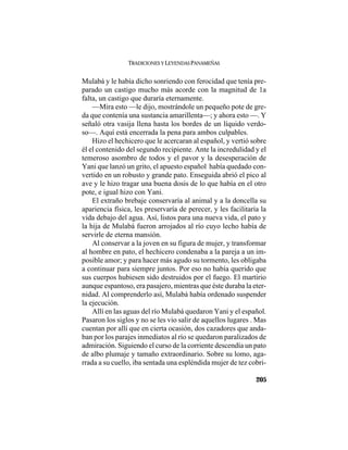 TRADICIONES Y LEYENDAS PANAMEÑAS
205
Mulabá y le había dicho sonriendo con ferocidad que tenía pre-
parado un castigo mucho más acorde con la magnitud de 1a
falta, un castigo que duraría eternamente.
—Mira esto —le dijo, mostrándole un pequeño pote de gre-
da que contenía una sustancia amarillenta—; y ahora esto —. Y
señaló otra vasija llena hasta los bordes de un líquido verdo-
so—. Aquí está encerrada la pena para ambos culpables.
Hizo el hechicero que le acercaran al español, y vertió sobre
él el contenido del segundo recipiente. Ante la incredulidad y el
temeroso asombro de todos y el pavor y la desesperación de
Yani que lanzó un grito, el apuesto español había quedado con-
vertido en un robusto y grande pato. Enseguida abrió el pico al
ave y le hizo tragar una buena dosis de lo que había en el otro
pote, e igual hizo con Yani.
El extraño brebaje conservaría al animal y a la doncella su
apariencia física, les preservaría de perecer, y les facilitaría la
vida debajo del agua. Así, listos para una nueva vida, el pato y
la hija de Mulabá fueron arrojados al río cuyo lecho había de
servirle de eterna mansión.
Al conservar a la joven en su figura de mujer, y transformar
al hombre en pato, el hechicero condenaba a la pareja a un im-
posible amor; y para hacer más agudo su tormento, les obligaba
a continuar para siempre juntos. Por eso no había querido que
sus cuerpos hubiesen sido destruidos por el fuego. El martirio
aunque espantoso, era pasajero, mientras que éste duraba la eter-
nidad. Al comprenderlo así, Mulabá había ordenado suspender
la ejecución.
Allí en las aguas del río Mulabá quedaron Yani y el español.
Pasaron los siglos y no se les vio salir de aquellos lugares . Mas
cuentan por allí que en cierta ocasión, dos cazadores que anda-
ban por los parajes inmediatos al río se quedaron paralizados de
admiración. Siguiendo el curso de la corriente descendía un pato
de albo plumaje y tamaño extraordinario. Sobre su lomo, aga-
rrada a su cuello, iba sentada una espléndida mujer de tez cobri-
 