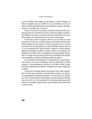 LUISITA AGUILERA P.
206
za. Sus cabellos muy negros y muy largos, su único ropaje, es-
taban recogidos por un cintillo de oro. Cantaba la joven una
dulce melodía que hablaba de cosas perdidas y lejanas, de espe-
ranzas y recuerdos que se fueron.
El pato se acercó a una piedra situada en medio del río, pie-
dra que por rara coincidencia tenía su mismo tamaño y figura y
allí depositó su carga. La noche clarísima, permitía a los caza-
dores seguir los movimientos de la nunca vista pareja.
Vieron que el pato se irguió sobre la roca en toda su vasta
contextura y la joven a su lado, destacó en la noche luminosa las
bellas formas de una mujer en toda la prestancia de su lozana
juventud. Sacó la muchacha no se sabe de dónde, un pomo de oro
y con un canutillo del mismo metal, comenzó a hacer globos,
especie de pompas de jabón. El pato, atento a sus manejos, las
deshacía con el pico una vez adquirida una determinada dimen-
sión. La mujer reía con risa que parecía el cascabeleo de argenti-
nas campanitas y el pato lanzaba graznidos de placer.
Los cazadores fascinados por el espectáculo, se aproxima-
ron un poco. La luna, al reflejarse sobre las delicadas y sutiles
pompas, se descomponía en matices y les daba a éstas la apa-
riencia de fantásticas bombillas surgidas de la varita mágica de
un hada.
Un pie mal colocado quebró una rama e hizo rodar una pie-
dra. El ruido puso término a la maravillosa escena. La mujer y
su acompañante se lanzaron al agua y no volvieron a la superfi-
cie. Pero sí quedó allí la enorme laja en forma de pato en donde
una vez se les vio. Fija en medio de la corriente, permanece allí,
inmóvil, inmutable, igual, quieta, como símbolo de un hermoso
y eterno amor.
 
