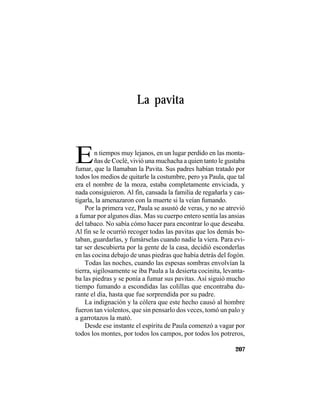 TRADICIONES Y LEYENDAS PANAMEÑAS
207
La pavita
En tiempos muy lejanos, en un lugar perdido en las monta-
ñas de Coclé, vivió una muchacha a quien tanto le gustaba
fumar, que la llamaban la Pavita. Sus padres habían tratado por
todos los medios de quitarle la costumbre, pero ya Paula, que tal
era el nombre de la moza, estaba completamente enviciada, y
nada consiguieron. Al fin, cansada la familia de regañarla y cas-
tigarla, la amenazaron con la muerte si la veían fumando.
Por la primera vez, Paula se asustó de veras, y no se atrevió
a fumar por algunos días. Mas su cuerpo entero sentía las ansias
del tabaco. No sabía cómo hacer para encontrar lo que deseaba.
Al fin se le ocurrió recoger todas las pavitas que los demás bo-
taban, guardarlas, y fumárselas cuando nadie la viera. Para evi-
tar ser descubierta por la gente de la casa, decidió esconderlas
en las cocina debajo de unas piedras que había detrás del fogón.
Todas las noches, cuando las espesas sombras envolvían la
tierra, sigilosamente se iba Paula a la desierta cocinita, levanta-
ba las piedras y se ponía a fumar sus pavitas. Así siguió mucho
tiempo fumando a escondidas las colillas que encontraba du-
rante el día, hasta que fue sorprendida por su padre.
La indignación y la cólera que este hecho causó al hombre
fueron tan violentos, que sin pensarlo dos veces, tomó un palo y
a garrotazos la mató.
Desde ese instante el espíritu de Paula comenzó a vagar por
todos los montes, por todos los campos, por todos los potreros,
 