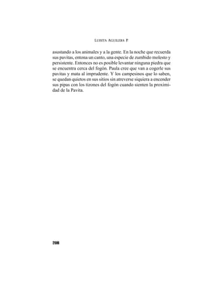 LUISITA AGUILERA P.
208
asustando a los animales y a la gente. En la noche que recuerda
sus pavitas, entona un canto, una especie de zumbido molesto y
persistente. Entonces no es posible levantar ninguna piedra que
se encuentra cerca del fogón. Paula cree que van a cogerle sus
pavitas y mata al imprudente. Y los campesinos que lo saben,
se quedan quietos en sus sitios sin atreverse siquiera a encender
sus pipas con los tizones del fogón cuando sienten la proximi-
dad de la Pavita.
 