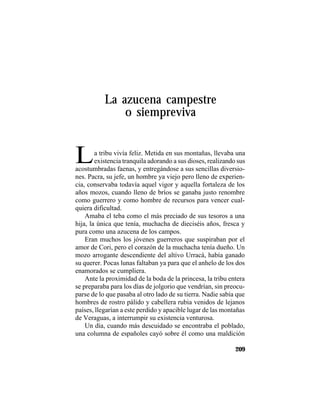 TRADICIONES Y LEYENDAS PANAMEÑAS
209
La azucena campestre
o siempreviva
La tribu vivía feliz. Metida en sus montañas, llevaba una
existencia tranquila adorando a sus dioses, realizando sus
acostumbradas faenas, y entregándose a sus sencillas diversio-
nes. Pacra, su jefe, un hombre ya viejo pero lleno de experien-
cia, conservaba todavía aquel vigor y aquella fortaleza de los
años mozos, cuando lleno de bríos se ganaba justo renombre
como guerrero y como hombre de recursos para vencer cual-
quiera dificultad.
Amaba el teba como el más preciado de sus tesoros a una
hija, la única que tenía, muchacha de dieciséis años, fresca y
pura como una azucena de los campos.
Eran muchos los jóvenes guerreros que suspiraban por el
amor de Cori, pero el corazón de la muchacha tenía dueño. Un
mozo arrogante descendiente del altivo Urracá, había ganado
su querer. Pocas lunas faltaban ya para que el anhelo de los dos
enamorados se cumpliera.
Ante la proximidad de la boda de la princesa, la tribu entera
se preparaba para los días de jolgorio que vendrían, sin preocu-
parse de lo que pasaba al otro lado de su tierra. Nadie sabía que
hombres de rostro pálido y cabellera rubia venidos de lejanos
países, llegarían a este perdido y apacible lugar de las montañas
de Veraguas, a interrumpir su existencia venturosa.
Un día, cuando más descuidado se encontraba el poblado,
una columna de españoles cayó sobre él como una maldición
 