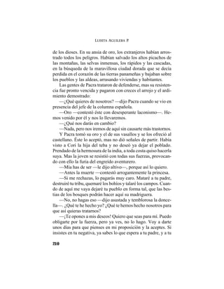 LUISITA AGUILERA P.
210
de los dioses. En su ansia de oro, los extranjeros habían arros-
trado todos los peligros. Habían salvado los altos picachos de
las montañas, las selvas inmensas, los rápidos y las cascadas,
en la búsqueda de la maravillosa ciudad dorada que se decía
perdida en el corazón de las tierras panameñas y bajaban sobre
los pueblos y las aldeas, arrasando viviendas y habitantes.
Las gentes de Pacra trataron de defenderse, mas su resisten-
cia fue pronto vencida y pagaron con creces el arrojo y el ardi-
miento demostrado:
—¿Qué quieres de nosotros? —dijo Pacra cuando se vio en
presencia del jefe de la columna española.
—Oro —contestó éste con desesperante laconismo—. He-
mos venido por él y nos lo llevaremos.
—¿Qué nos darás en cambio?
—Nada, pero nos iremos de aquí sin causarte más trastornos.
Y Pacra tomó su oro y el de sus vasallos y se los ofreció al
castellano. Éste lo aceptó, mas no dió señales de partir. Había
visto a Cori la hija del teba y no deseó ya dejar el poblado.
Prendado de la hermosura de la india, a toda costa quiso hacerla
suya. Mas la joven se resistió con todas sus fuerzas, provocan-
do con ello la furia del engreído aventurero.
—Mía has de ser —le dijo altivo—, porque así lo quiero.
—Antes la muerte —contestó arrogantemente la princesa.
—Si me rechazas, lo pagarás muy caro. Mataré a tu padre,
destruiré tu tribu, quemaré los bohíos y talaré los campos. Cuan-
do de aquí me vaya dejaré tu pueblo en forma tal, que las bes-
tias de los bosques podrán hacer aquí su madriguera.
—No, no hagas eso —dijo asustada y temblorosa la donce-
lla—. ¿Qué te he hecho yo? ¿Qué te hemos hecho nosotros para
que así quieras tratarnos?
—¡Te opones a mis deseos! Quiero que seas para mí. Puedo
obligarte por la fuerza, pero ya ves, no lo hago. Voy a darte
unos días para que pienses en mi proposición y la aceptes. Si
insistes en tu negativa, ya sabes lo que espera a tu padre, y a tu
 