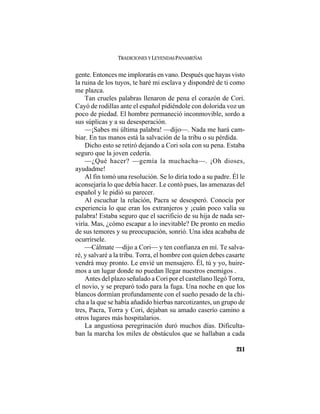 TRADICIONES Y LEYENDAS PANAMEÑAS
211
gente. Entonces me implorarás en vano. Después que hayas visto
la ruina de los tuyos, te haré mi esclava y dispondré de ti como
me plazca.
Tan crueles palabras llenaron de pena el corazón de Cori.
Cayó de rodillas ante el español pidiéndole con dolorida voz un
poco de piedad. El hombre permaneció inconmovible, sordo a
sus súplicas y a su desesperación.
—¡Sabes mi última palabra! —dijo—. Nada me hará cam-
biar. En tus manos está la salvación de la tribu o su pérdida.
Dicho esto se retiró dejando a Cori sola con su pena. Estaba
seguro que la joven cedería.
—¿Qué hacer? —gemía la muchacha—. ¡Oh dioses,
ayudadme!
Al fin tomó una resolución. Se lo diría todo a su padre. Él le
aconsejaría lo que debía hacer. Le contó pues, las amenazas del
español y le pidió su parecer.
Al escuchar la relación, Pacra se desesperó. Conocía por
experiencia lo que eran los extranjeros y ¡cuán poco valía su
palabra! Estaba seguro que el sacrificio de su hija de nada ser-
viría. Mas, ¿cómo escapar a lo inevitable? De pronto en medio
de sus temores y su preocupación, sonrió. Una idea acababa de
ocurrírsele.
—Cálmate —dijo a Cori— y ten confianza en mí. Te salva-
ré, y salvaré a la tribu. Torra, el hombre con quien debes casarte
vendrá muy pronto. Le envié un mensajero. Él, tú y yo, huire-
mos a un lugar donde no puedan llegar nuestros enemigos .
Antes del plazo señalado a Cori por el castellano llegó Torra,
el novio, y se preparó todo para la fuga. Una noche en que los
blancos dormían profundamente con el sueño pesado de la chi-
cha a la que se había añadido hierbas narcotizantes, un grupo de
tres, Pacra, Torra y Cori, dejaban su amado caserío camino a
otros lugares más hospitalarios.
La angustiosa peregrinación duró muchos días. Dificulta-
ban la marcha los miles de obstáculos que se hallaban a cada
 