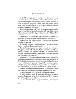 LUISITA AGUILERA P.
212
paso. Desfiladeros peligrosos; precipicios que se abrían como
la enorme boca de un monstruo ansioso de víctimas; ríos de
rápida corriente y traicioneros remolinos; culebras; alimañas de
todas las especies, guijarros, cardos, espinas y piedras del ca-
mino. Cada paso que daban hacia adelante, dejaba un peligro
atrás para llevarlos a otro mayor.
Los hombres, aun el más viejo, siempre más fuerte que las
mujeres, parecían no sentir el cansancio ni la necesidad, pero la
niña sentía que no podría llegar al lugar soñado; al lugar de la
liberación.
Una mañana, al comenzar la dura caminata, sus piernas fla-
quearon y su cuerpo frágil se dobló como una flor marchita .
—No puedo más —murmuró—. Déjenme aquí. Sigan sin
mí, sálvense los dos.
Torra nada contestó y adelantándose a Pacra, tomó en sus
fuertes y cariñosos brazos a su amada.
Turnándose padre y novio, cargaron a la joven por muchos
días, para evitarle todo esfuerzo. Vanos fueron los cuidados, la
amorosa solicitud con que se la rodeaba. Cori conocía que sus
dioses la llamaban; que pronto abandonaría a los seres queridos
que habían tratado de salvarla.
Una tarde, después de una jornada más dura que las anterio-
res, buscaron descanso a la orilla de una pequeña corriente que se
deslizaba ligera y cantarina por su camino de piedras. Pacra re-
costó a su hija en una gran laja lisa y pulida a la que unos pocos
arbustos crecidos en esa tierra pedregosa daban un poco de som-
bra. Allí mismo la joven se dió cuenta que no vería la noche.
La tarde comenzó a caer rápidamente y las sombras fueron
envolviendo el endeble y tembloroso cuerpecito de la niña
—Siento frío, me voy —dijo ella con desmayada voz.
Los dos hombres llenos de congoja se acercaron aun más a
la que se iba para no volver. Cori advirtiendo el dolor inmenso
que sentían, quiso consolarlos.
—No se aflijan ni lloren —dijo suavemente—, no los dejaré
 