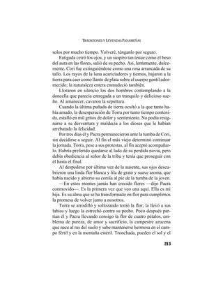 TRADICIONES Y LEYENDAS PANAMEÑAS
213
solos por mucho tiempo. Volveré, ténganlo por seguro.
Fatigada cerró los ojos, y un suspiro tan tenue como el beso
del aura en las flores, salió de su pecho. Así, lentamente, dulce-
mente, Cori fue extinguiéndose como una rosa arrancada de su
tallo. Los rayos de la luna acariciadores y tiernos, bajaron a la
tierra para caer como llanto de plata sobre el cuerpo gentil ador-
mecido; la naturaleza entera enmudeció también.
Lloraron en silencio los dos hombres contemplando a la
doncella que parecía entregada a un tranquilo y delicioso sue-
ño. Al amanecer, cavaron la sepultura.
Cuando la última puñada de tierra ocultó a la que tanto ha-
bía amado, la desesperación de Torra por tanto tiempo conteni-
da, estalló en mil gritos de dolor y sentimiento. No podía resig-
narse a su desventura y maldecía a los dioses que le habían
arrebatado la felicidad.
Por tres días él y Pacra permanecieron ante la tumba de Cori,
sin decidirse a seguir. Al fin el más viejo determinó continuar
la jornada. Torra, pese a sus protestas, al fin aceptó acompañar-
lo. Habría preferido quedarse al lado de su perdida novia, pero
debía obediencia al señor de la tribu y tenía que proseguir con
él hasta el final.
Al despedirse por última vez de la ausente, sus ojos descu-
brieron una linda flor blanca y lila de grato y suave aroma, que
había nacido y abierto su corola al pie de la tumba de la joven.
—En estos montes jamás han crecido flores —dijo Pacra
conmovido—. Es la primera vez que veo una aquí. Ella es mi
hija. Es su alma que se ha transformado en flor para cumplirnos
la promesa de volver junto a nosotros.
Torra se arrodilló y sollozando tomó la flor; la llevó a sus
labios y luego la estrechó contra su pecho. Poco después par-
tían él y Pacra llevando consigo la flor de cuatro pétalos, em-
blema de pureza, de amor y sacrificio, la campestre azucena
que nace al ras del suelo y sabe mantenerse hermosa en el cam-
po fértil y en la montaña estéril. Tronchada, pueden el sol y el
 