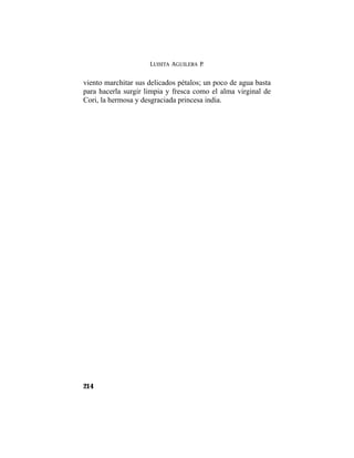 LUISITA AGUILERA P.
214
viento marchitar sus delicados pétalos; un poco de agua basta
para hacerla surgir limpia y fresca como el alma virginal de
Cori, la hermosa y desgraciada princesa india.
 
