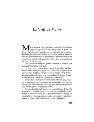 TRADICIONES Y LEYENDAS PANAMEÑAS
215
La Vieja de Monte
María Rosaria, una espléndida muchacha de cabellos
negros y rojos labios, se disponía para la fiesta que
iba a celebrase en un caserío, un poco distante de su campo.
Brillaban sus ojos y una sonrisa hermoseaba aun más su rostro
moreno. Pensaba en lo linda que se vería y en lo mucho que iba
a divertirse. Se sobresaltó, cuando vió tras de sí a su madre, una
anciana y achacosa mujer.
Casi llorando ella le pedía que no saliera de su campito, que
se quedara tranquila en la casa.
—No te vayas —imploraba—, no me dejes sola con tu hijo.
Él está todavía chiquito, y yo, vieja y enferma, no puedo aten-
derlo. Tengo miedo de morirme sola una noche, sin tener a na-
die que me cierre los ojos y me rece un Padre Nuestro. ¡Quéda-
te María Rosaria, quédate con nosotros esta noche!
La muchacha nada contestó a la vehemente súplica , y llega-
do el momento, sin preocuparse de su pequeño hijo a quien
dejaba en la única compañía de la anciana; y sin preocuparse de
esta misma, ensilló su caballo y se fue.
Por un rato galopó alegre por los campos llenos de luz. De
improviso refrenó el animal y se paró en medio del camino.
Sentía el eco de un lloro que le parecía ser el de su hijo, y un
murmullo de voces que semejaban las implorantes y acongoja-
das de su madre. El remordimiento le golpeó el pecho.
 
