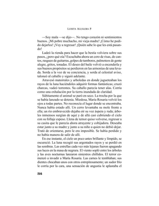 LUISITA AGUILERA P.
216
—Soy mala —se dijo—. No tengo corazón ni sentimientos
buenos. ¡Mi pobre muchacho, mi vieja madre! ¡Cómo he podi-
do dejarlos! ¡Voy a regresar! ¡Quién sabe lo que les está pasan-
do!
Ladeó la rienda para hacer que la bestia volviera sobre sus
pasos, ¿pero qué oía? Escuchaba ahora un coro de risas, de can-
tos, rasgueo de guitarras, golpes de tambores, palmoteos de gente
alegre, gritos, tonadas. El deseo del baile volvió a encenderla y
sus buenos propósitos se perdieron en las armonías de una leva-
da. Sorda a la voz de su conciencia, y sorda al celestial aviso,
taloneó al caballo y siguió adelante.
Atravesó matorrales y arboledas en donde jugueteaban los
rayos de la luna haciéndoles adquirir formas fantásticas; cruzó
charcas, vadeó torrentes. Su caballo parecía tener alas. Corría
como una exhalación por la tierra inundada de claridad.
Súbitamente el animal se paró en seco. La trocha por la que
se había lanzado se detenía. Miedosa, María Rosaria volvió los
ojos a todas partes. No reconocía el lugar donde se encontraba.
Nunca había estado allí. Un cerro levantaba su mole frente a
ella; un río embravecido dejaba oír su voz áspera y ruda; árbo-
les inmensos surgían de aquí y de allá casi cubriendo el cielo
con su follaje espeso. Llena de temor quiso volverse, regresar a
su casita que le parecía ahora atrayente y cobijadora. Deseaba
estar junto a su madre y junto a su niño a quien no debió dejar.
Trató de orientarse, pero le era imposible. Se había perdido y
no había manera de salir de allí.
En ese instante, el cielo un poco antes brillante y límpido, se
oscureció. La luna recogió sus argentados rayos y se perdió en
las sombras. Las estrellas cada vez más lejanas fueron apagando
sus luces en la masa de negrura. El viento sopló entre los árboles
y las aves nocturnas lanzaron siniestros chillidos. El terror co-
menzó a invadir a María Rosaria. Las carnes le temblaban; sus
dientes chocaban unos con otros estrepitosamente; un sudor frío
le corría por la cara, una sensación de angustia le aplastaba el
 