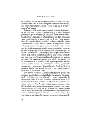 SERGIO GONZÁLEZ RUIZ
10
de la iglesia; un papelito hoy y otro mañana, el joven tenía que
valerse de toda clase de habilidades para comunicarse con Juanita,
que estaba celosamente vigilada por sus padres y por la “servi-
dumbre” de la casa.
Juanita era bella y dulce, pero recatada y tímida. Sentía cari-
ño por Juan José Delgado, el guapo mozo, y se sentía halagada
por la corte que éste le hacía; la oposición de los padres contri-
buía también a aumentar su interés por el joven. Pero no podían
verse con frecuencia ni hablar como era debido y esto los des-
esperaba a los dos. Hasta que se le ocurrió un día la idea a Juan
José de buscar la ayuda de Ana Matilde, la amiga íntima y con-
fidente de Juanita, y amiga suya también. Así comenzó a visitar
con frecuencia a su amiga Ana, joven también, bella y hermosa,
de carácter alegre y jovial. Acompañados de la guitarra, que ella
tocaba “divinamente”, cantaban juntos bellas y románticas can-
ciones que Juanita escuchaba desde la casa vecina, sabiendo
que eran para ella. Una salida al portal les daba a los jóvenes
enamorados la oportunidad de cruzar un saludo, una sonrisa o, si
no había moros en la costa, de hablar algunas palabras. A veces
venía el joven a casa de Ana, evitando ser visto por la gente de la
casa del lado y un momento después llamaba Ana Matilde a “su
comadre” Juanita para “decirle una cosa”; y así tenían los enamo-
rados una oportunidad de verse.
Los amores de Juanita y Juan José progresaron gracias a la
ayuda de la comadrita querida, cada día más amable, más ange-
lical. ¡Qué buena era Ana Matilde! Los dos enamorados la
idolatraban y ella, a su vez, los quería con toda el alma. A su
“comadrita” la quería Ana desde la infancia; era como una her-
mana; y al joven Juan José, tan inteligente, tan ocurrente y tan
alegre, ella le había tenido siempre mucha simpatía y ahora que
lo había tratado de cerca y con frecuencia y que estaba de novio
con su amiga, lo quería más y encontraba su compañía encanta-
dora. Cuando por alguna circunstancia él no venía a la casa, ella,
casi sin darse cuenta, pasaba inquieta y apesadumbrada ; y cuando
 