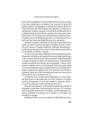 TRADICIONES Y LEYENDAS PANAMEÑAS
217
pecho. Quiso santiguarse, rezar un Padre Nuestro, pero ni su mano
ni su boca obedecían a su intento. Casi loca por la fuerza del
miedo, espoleó su cabalgadura. Confiaba en el instinto del bruto.
Él la salvaría de allí. Pero la bestia sin responder a sus deseos, se
encabritaba, violenta, coceaba, se revolvía de un lado para otro o
se detenía rígida ante los árboles que parecían unirse para impe-
dirle el paso. Al fin después de un tiempo que le pareció eterno,
el caballo venció la intrincada espesura, y en frenética carrera se
lanzó por una senda que María Rosaria creyó reconocer.
Jadeante, exhausta, deshecha, sin fuerzas ni para manejar la
rienda, no advirtió que un barrigón levantaba su tronco sober-
bio en el camino. Un golpe espantoso. Miríadas de puntitos in-
candescentes que parecieron salir de todas partes para hundirse
en su cerebro. Sombras y silencio...
Al volver de su desmayo, María Rosaria no recordó lo que ha-
bía pasado, ni dónde se encontraba. Pasó un rato largo antes de que
se diera cuenta cabal de lo que le había ocurrido. Intentó levantarse
y un grito escapó de sus labios. No podía moverse. Cada intento le
costaba un gemido; le arrancaba un ay agonizante... Buscó con la
mirada su caballo y no lo vió. Se desesperó. Sola, sin auxilio, tirada
en un camino desconocido y sin poder moverse, allí encontraría la
muerte a manos de los gallotes, que viva o muerta, se la comerían a
picotazos. Quiso irse, trató nuevamente de moverse; mas era tan
fiero su dolor, que se desmayó otra vez.
Al abrir los ojos, vió que era la madrugada. Los tonos dora-
dos del sol que se advertían allá, a lo lejos, trajeron a su pecho
un poco de esperanza. Con la luz vendría la salvación. Enton-
ces se dio cuenta que estaba al borde de una cueva.
Pasando mil trabajos y conteniendo los gritos que el dolor le
arrancaba a cada paso, logró arrastrarse un poco. Un esfuerzo
más le permitió penetrar en la hondura; y quedó allí quieta, in-
móvil, sufriendo mil muertes en el cuerpo y en el alma. Así
comenzó su castigo.
Maldita por Dios cuya voz no quiso oír, María Rosaria arras-
 
