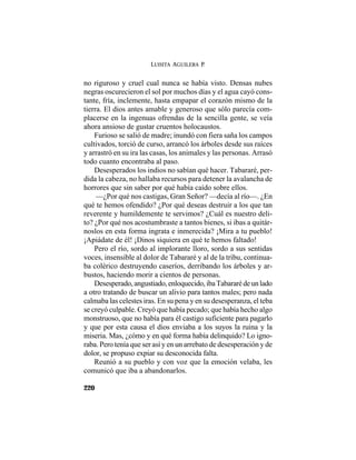 LUISITA AGUILERA P.
220
no riguroso y cruel cual nunca se había visto. Densas nubes
negras oscurecieron el sol por muchos días y el agua cayó cons-
tante, fría, inclemente, hasta empapar el corazón mismo de la
tierra. El dios antes amable y generoso que sólo parecía com-
placerse en la ingenuas ofrendas de la sencilla gente, se veía
ahora ansioso de gustar cruentos holocaustos.
Furioso se salió de madre; inundó con fiera saña los campos
cultivados, torció de curso, arrancó los árboles desde sus raíces
y arrastró en su ira las casas, los animales y las personas. Arrasó
todo cuanto encontraba al paso.
Desesperados los indios no sabían qué hacer. Tabararé, per-
dida la cabeza, no hallaba recursos para detener la avalancha de
horrores que sin saber por qué había caído sobre ellos.
—¿Por qué nos castigas, Gran Señor? —decía al río—. ¿En
qué te hemos ofendido? ¿Por qué deseas destruir a los que tan
reverente y humildemente te servimos? ¿Cuál es nuestro deli-
to? ¿Por qué nos acostumbraste a tantos bienes, si ibas a quitár-
noslos en esta forma ingrata e inmerecida? ¡Mira a tu pueblo!
¡Apiádate de él! ¡Dinos siquiera en qué te hemos faltado!
Pero el río, sordo al implorante lloro, sordo a sus sentidas
voces, insensible al dolor de Tabararé y al de la tribu, continua-
ba colérico destruyendo caseríos, derribando los árboles y ar-
bustos, haciendo morir a cientos de personas.
Desesperado,angustiado,enloquecido,ibaTabararédeunlado
a otro tratando de buscar un alivio para tantos males; pero nada
calmaba las celestes iras. En su pena y en su desesperanza, el teba
se creyó culpable. Creyó que había pecado; que había hecho algo
monstruoso, que no había para él castigo suficiente para pagarlo
y que por esta causa el dios enviaba a los suyos la ruina y la
miseria. Mas, ¿cómo y en qué forma había delinquido? Lo igno-
raba. Pero tenía que ser así y en un arrebato de desesperación y de
dolor, se propuso expiar su desconocida falta.
Reunió a su pueblo y con voz que la emoción velaba, les
comunicó que iba a abandonarlos.
 