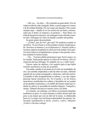 TRADICIONES Y LEYENDAS PANAMEÑAS
221
—Me voy —les dijo—. He cometido un gran delito. Por mi
culpa la tribu ha sido castigada. Debo y quiero pagar mi crimen
a la divinidad ofendida. Por eso tengo que dejarlos. Pero estaré
siempre aquí —añadió al ver los rostros de sus fieles, estreme-
cidos por el dolor, la sorpresa y la protesta—. Para librar a la
tribu de desgracias mayores, me entregaré como ofrenda a nues-
tro dios. Entregaré mi vida a la deidad a cambio del perdón.
Su gente gimió desconsolada.
—¡Cómo! ¿has de irte? ¿por qué? No podemos aceptar tu
sacrificio. Tú eres bueno y no has podido cometer ningún peca-
do. Nosotros te amamos y no te dejaremos ir. Nuestro cariño y
nuestras súplicas templarán la cólera de la divinidad. Si tú quie-
res morir todos te acompañaremos, porque si has pecado, noso-
tros también lo hemos hecho.
—No… Vosotros debéis permanecer aquí. Se los ruego y se
los mando. Nada puede aplacar la cólera de los dioses, salvo la
expiación del que delinque. El culpable soy yo, y debo morir.
Fueron vanas las súplicas y los suspiros para el que había
resuelto sacrificarse en aras de su pueblo.
Una tarde, cuando el sol ponía en el cielo sus tonalidades de
oro y las estrellas empezaban a salir de entre sus tules, Tabararé
seguido de un cortejo acongojado y silencioso, salió del caserío.
Levantaba el teba arrogantemente la cabeza; y sus ojos negros
parecían lanzar misteriosa luz. En el pecho y en los brazos
musculosos centelleaban los collares y brazaletes de oro usados
en las grandes ceremonias; y el cintillo del mismo metal que ro-
deaba su cabeza, lo aureolaba de extraños fulgores. Tranquilo y
sereno, Tabararé iba hacia la muerte como a un festín.
Un instante, sin embargo, sus labios severamente plegados
temblaron un poco. La masa humana se había abierto para dar
paso a una mujer que con un niño de la mano, se abalanzaba
hacia él. La mujer cayó de hinojos abrazándole las piernas. So-
llozando sentidamente le decía: ¡Vuelve, vuelve, Tabararé!
¡Vuelve o llévame contigo!
 