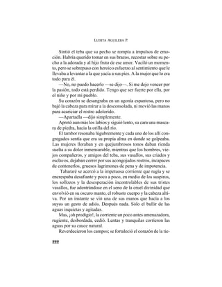 LUISITA AGUILERA P.
222
Sintió el teba que su pecho se rompía a impulsos de emo-
ción. Habría querido tomar en sus brazos, recostar sobre su pe-
cho a la adorada y al hijo fruto de ese amor. Vaciló un momen-
to, pero se sobrepuso con heroico esfuerzo al sentimiento que le
llevaba a levantar a la que yacía a sus pies. A la mujer que lo era
todo para él.
—No, no puedo hacerlo —se dijo—. Si me dejo vencer por
la pasión, todo está perdido. Tengo que ser fuerte por ella, por
el niño y por mi pueblo.
Su corazón se desangraba en un agonía espantosa, pero no
bajó la cabeza para mirar a la desconsolada, ni movió las manos
para acariciar el rostro adolorido.
—Apartadla —dijo simplemente.
Apretó aun más los labios y siguió lento, su cara una masca-
ra de piedra, hacia la orilla del río.
El tambor resonaba lúgubremente y cada uno de los allí con-
gregados sentía que era su propia alma en donde se golpeaba.
Las mujeres lloraban y en quejumbrosos tonos daban rienda
suelta a su dolor inmensurable, mientras que los hombres, vie-
jos compañeros, y amigos del teba, sus vasallos, sus criados y
esclavos, dejaban correr por sus acongojados rostros, incapaces
de contenerlos, gruesos lagrimones de pena y de impotencia.
Tabararé se acercó a la impetuosa corriente que rugía y se
encrespaba desafiante y poco a poco, en medio de los suspiros,
los sollozos y la desesperación incontrolables de sus tristes
vasallos, fue adentrándose en el seno de la cruel divinidad que
envolvió en su oscuro manto, el robusto cuerpo y la cabeza alti-
va. Por un instante se vió una de sus manos que hacía a los
suyos un gesto de adiós. Después nada. Sólo el bullir de las
aguas inquietas y agitadas.
Mas, ¡oh prodigio!, la corriente un poco antes amenazadora,
rugiente, desbordada, cedió. Lentas y tranquilas corrieron las
aguas por su cauce natural.
Reverdecieron los campos; se fortaleció el corazón de la tie-
 